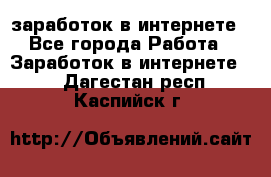  заработок в интернете - Все города Работа » Заработок в интернете   . Дагестан респ.,Каспийск г.